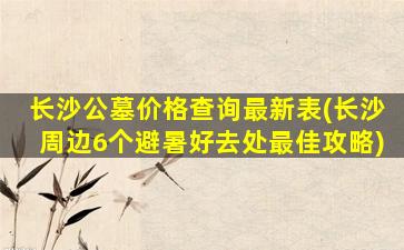 长沙公墓价格查询最新表(长沙周边6个避暑好去处最佳攻略)