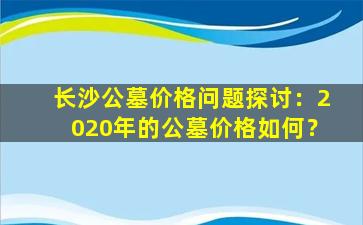 长沙公墓价格问题探讨：2020年的公墓价格如何？