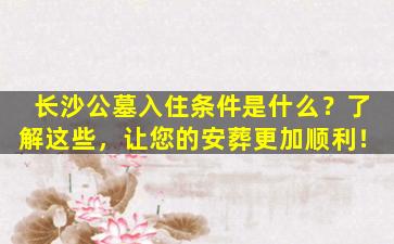 长沙公墓入住条件是什么？了解这些，让您的安葬更加顺利！