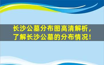 长沙公墓分布图高清解析，了解长沙公墓的分布情况！