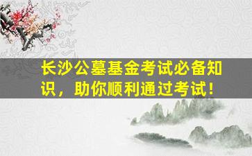 长沙公墓基金考试必备知识，助你顺利通过考试！