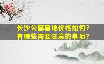 长沙公墓墓地价格如何？有哪些需要注意的事项？
