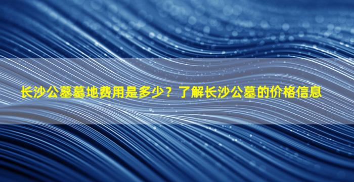 长沙公墓墓地费用是多少？了解长沙公墓的价格信息