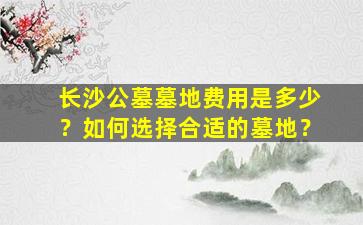 长沙公墓墓地费用是多少？如何选择合适的墓地？