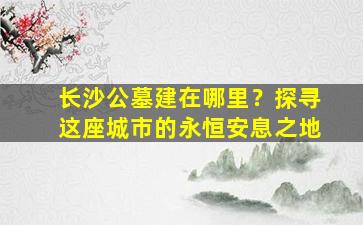 长沙公墓建在哪里？探寻这座城市的永恒安息之地