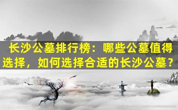 长沙公墓排行榜：哪些公墓值得选择，如何选择合适的长沙公墓？