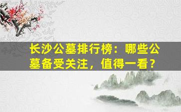 长沙公墓排行榜：哪些公墓备受关注，值得一看？