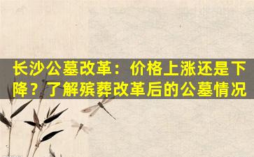 长沙公墓改革：价格上涨还是下降？了解殡葬改革后的公墓情况