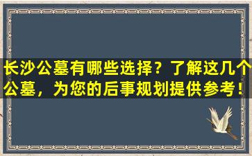 长沙公墓有哪些选择？了解这几个公墓，为您的后事规划提供参考！