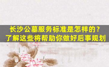 长沙公墓服务标准是怎样的？了解这些将帮助你做好后事规划