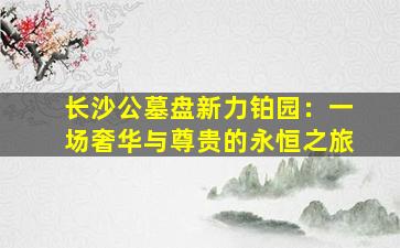 长沙公墓盘新力铂园：一场奢华与尊贵的永恒之旅