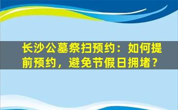 长沙公墓祭扫预约：如何提前预约，避免节假日拥堵？