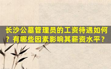 长沙公墓管理员的工资待遇如何？有哪些因素影响其薪资水平？