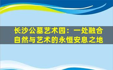 长沙公墓艺术园：一处融合自然与艺术的永恒安息之地