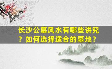 长沙公墓风水有哪些讲究？如何选择适合的墓地？