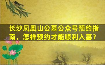 长沙凤凰山公墓公众号预约指南，怎样预约才能顺利入墓？