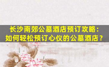 长沙南郊公墓酒店预订攻略：如何轻松预订心仪的公墓酒店？