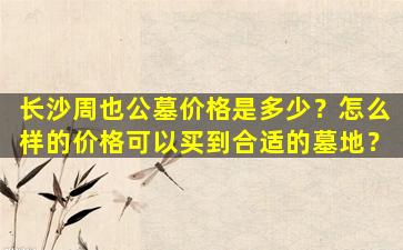 长沙周也公墓价格是多少？怎么样的价格可以买到合适的墓地？