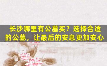 长沙哪里有公墓买？选择合适的公墓，让最后的安息更加安心