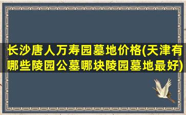 长沙唐人万寿园墓地价格(天津有哪些陵园公墓哪块陵园墓地最好)