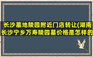 长沙墓地陵园附近门店转让(湖南长沙宁乡万寿陵园墓价格是怎样的)