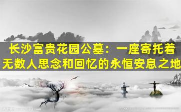 长沙富贵花园公墓：一座寄托着无数人思念和回忆的永恒安息之地