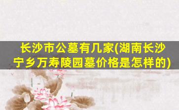 长沙市公墓有几家(湖南长沙宁乡万寿陵园墓价格是怎样的)