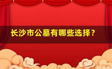 长沙市公墓有哪些选择？