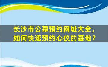 长沙市公墓预约网址大全，如何快速预约心仪的墓地？