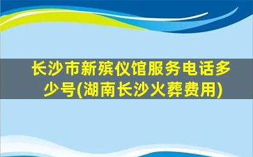 长沙市新殡仪馆服务电话多少号(湖南长沙火葬费用)
