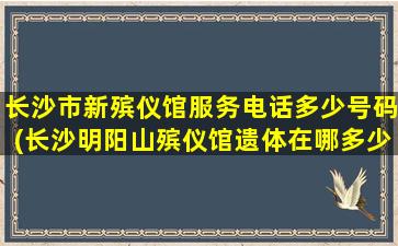 长沙市新殡仪馆服务电话多少号码(长沙明阳山殡仪馆遗体在哪多少钱一天)
