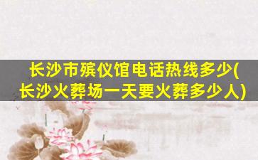 长沙市殡仪馆电话热线多少(长沙火葬场一天要火葬多少人)