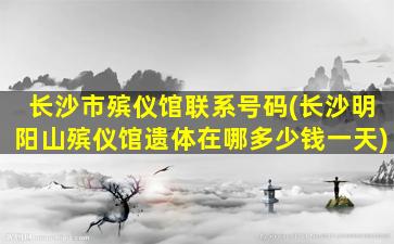 长沙市殡仪馆联系号码(长沙明阳山殡仪馆遗体在哪多少钱一天)