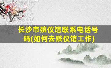 长沙市殡仪馆联系电话号码(如何去殡仪馆工作)