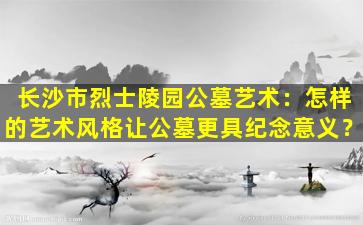 长沙市烈士陵园公墓艺术：怎样的艺术风格让公墓更具纪念意义？