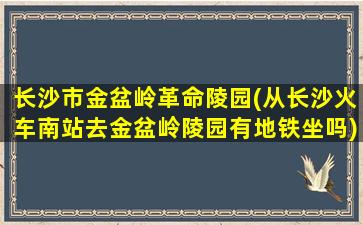 长沙市金盆岭革命陵园(从长沙火车南站去金盆岭陵园有地铁坐吗)
