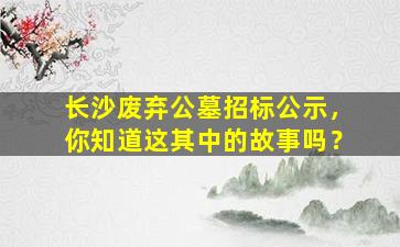 长沙废弃公墓招标公示，你知道这其中的故事吗？