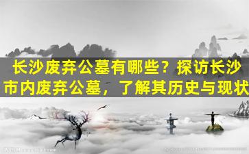 长沙废弃公墓有哪些？探访长沙市内废弃公墓，了解其历史与现状
