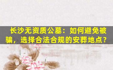 长沙无资质公墓：如何避免被骗，选择合法合规的安葬地点？