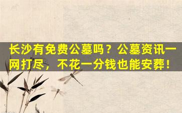 长沙有免费公墓吗？公墓资讯一网打尽，不花一分钱也能安葬！