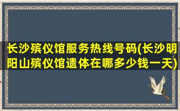 长沙殡仪馆服务热线号码(长沙明阳山殡仪馆遗体在哪多少钱一天)