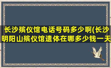 长沙殡仪馆电话号码多少啊(长沙明阳山殡仪馆遗体在哪多少钱一天)