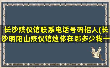 长沙殡仪馆联系电话号码招人(长沙明阳山殡仪馆遗体在哪多少钱一天)