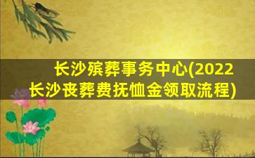 长沙殡葬事务中心(2022长沙丧葬费抚恤金领取流程)