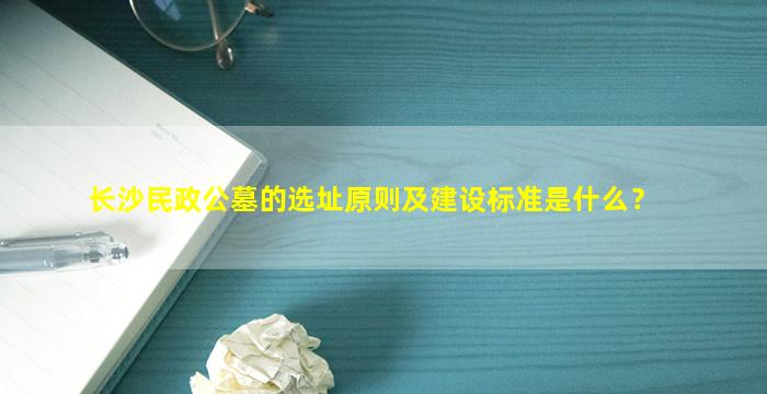 长沙民政公墓的选址原则及建设标准是什么？