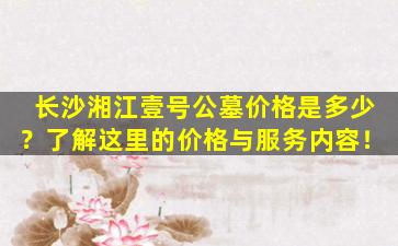 长沙湘江壹号公墓价格是多少？了解这里的价格与服务内容！