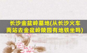 长沙金盆岭墓地(从长沙火车南站去金盆岭陵园有地铁坐吗)