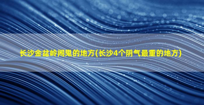 长沙金盆岭闹鬼的地方(长沙4个阴气最重的地方)
