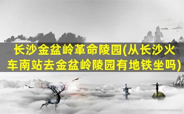 长沙金盆岭革命陵园(从长沙火车南站去金盆岭陵园有地铁坐吗)