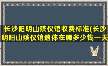 长沙阳明山殡仪馆收费标准(长沙明阳山殡仪馆遗体在哪多少钱一天)